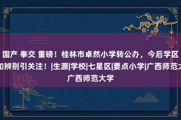 国产 拳交 重磅！桂林市卓然小学转公办，今后学区何如辨别引关注！|生源|学校|七星区|要点小学|广西师范大学