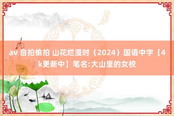 av 自拍偷拍 山花烂漫时（2024）国语中字【4k更新中】笔名:大山里的女校