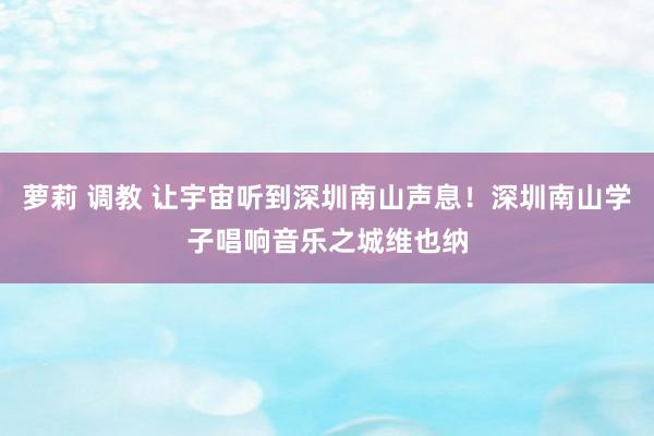 萝莉 调教 让宇宙听到深圳南山声息！深圳南山学子唱响音乐之城维也纳