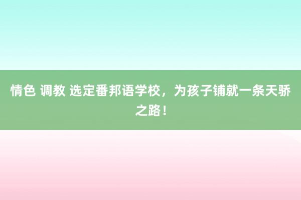 情色 调教 选定番邦语学校，为孩子铺就一条天骄之路！