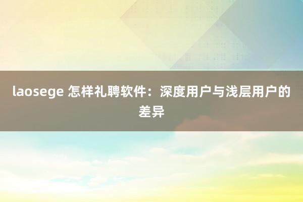 laosege 怎样礼聘软件：深度用户与浅层用户的差异