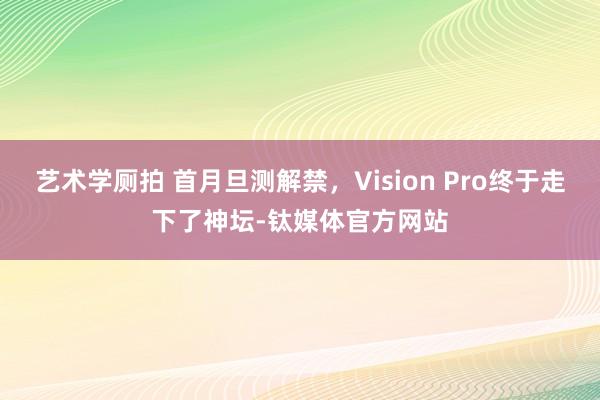 艺术学厕拍 首月旦测解禁，Vision Pro终于走下了神坛-钛媒体官方网站