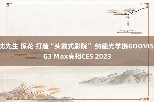 沈先生 探花 打造“头戴式影院” 纳德光学携GOOVIS G3 Max亮相CES 2023