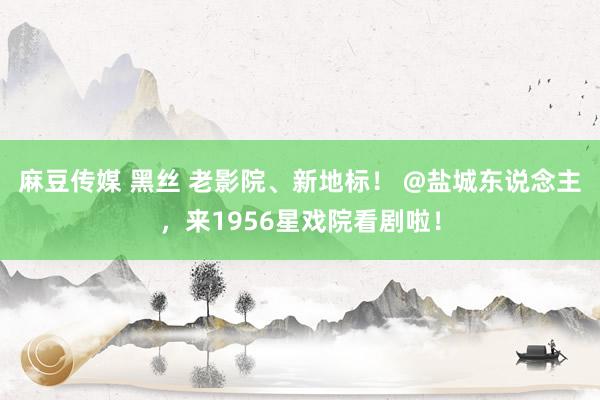 麻豆传媒 黑丝 老影院、新地标！ @盐城东说念主，来1956星戏院看剧啦！