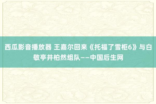 西瓜影音播放器 王嘉尔回来《托福了雪柜6》与白敬亭井柏然组队——中国后生网