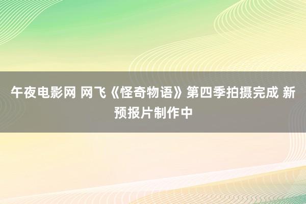 午夜电影网 网飞《怪奇物语》第四季拍摄完成 新预报片制作中