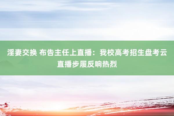 淫妻交换 布告主任上直播：我校高考招生盘考云直播步履反响热烈