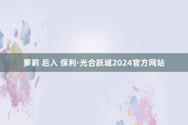 萝莉 后入 保利·光合跃城2024官方网站