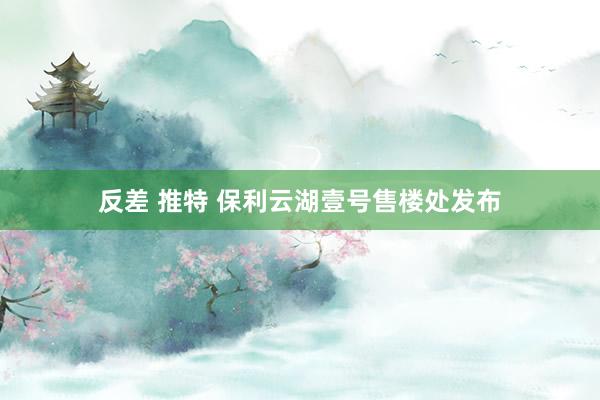 反差 推特 保利云湖壹号售楼处发布