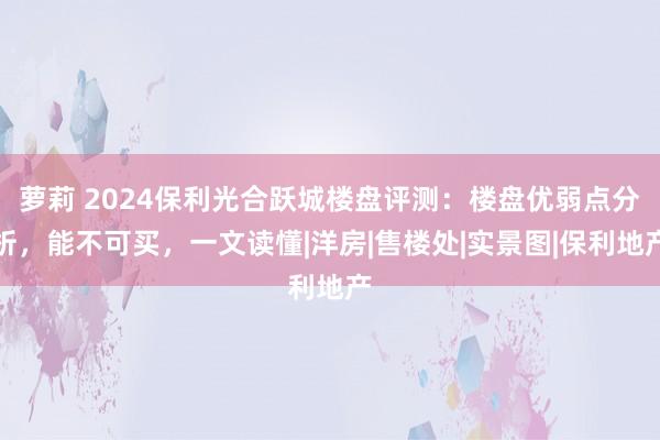 萝莉 2024保利光合跃城楼盘评测：楼盘优弱点分析，能不可买，一文读懂|洋房|售楼处|实景图|保利地产