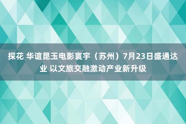 探花 华谊昆玉电影寰宇（苏州）7月23日盛通达业 以文旅交融激动产业新升级