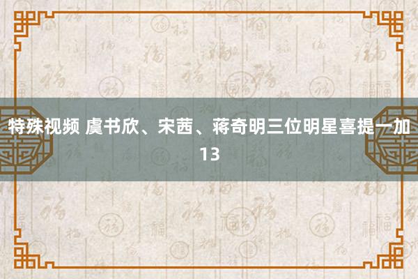 特殊视频 虞书欣、宋茜、蒋奇明三位明星喜提一加13