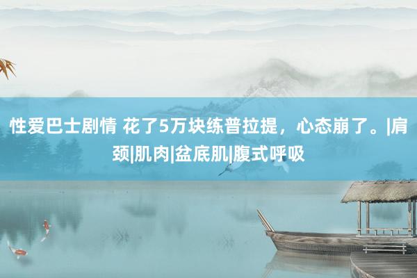 性爱巴士剧情 花了5万块练普拉提，心态崩了。|肩颈|肌肉|盆底肌|腹式呼吸