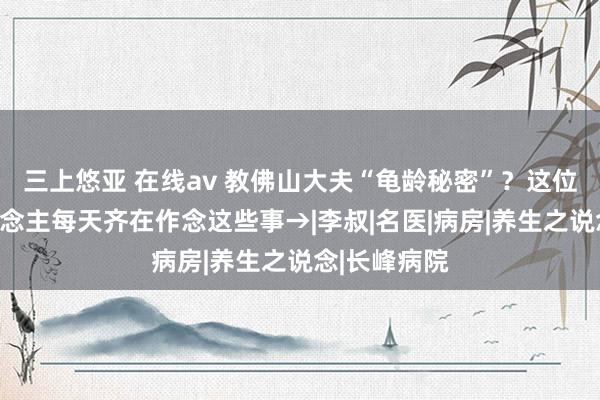 三上悠亚 在线av 教佛山大夫“龟龄秘密”？这位百岁老东说念主每天齐在作念这些事→|李叔|名医|病房|养生之说念|长峰病院