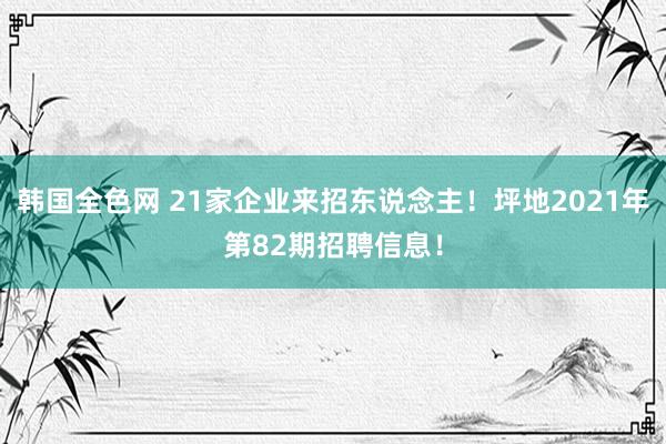 韩国全色网 21家企业来招东说念主！坪地2021年第82期招聘信息！