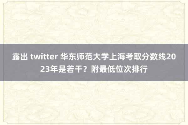 露出 twitter 华东师范大学上海考取分数线2023年是若干？附最低位次排行