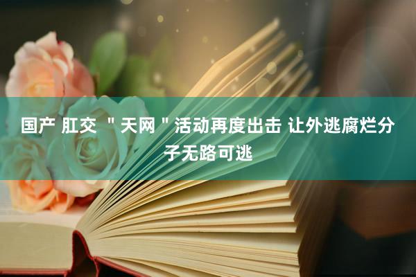 国产 肛交 ＂天网＂活动再度出击 让外逃腐烂分子无路可逃