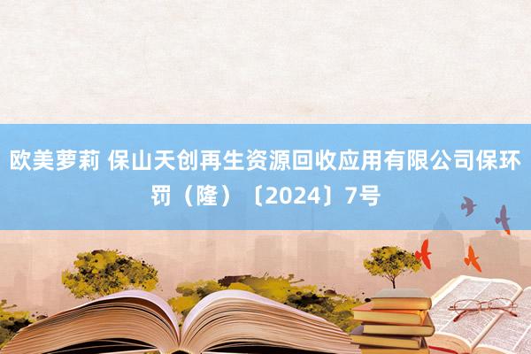 欧美萝莉 保山天创再生资源回收应用有限公司保环罚（隆）〔2024〕7号