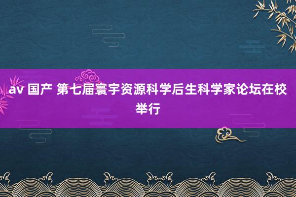 av 国产 第七届寰宇资源科学后生科学家论坛在校举行