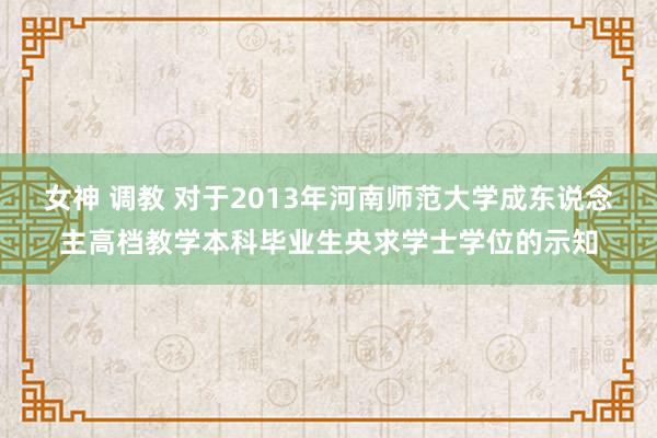 女神 调教 对于2013年河南师范大学成东说念主高档教学本科毕业生央求学士学位的示知