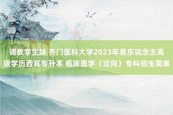 调教学生妹 齐门医科大学2023年景东说念主高级学历西宾专升本 临床医学（定向）专科招生简章