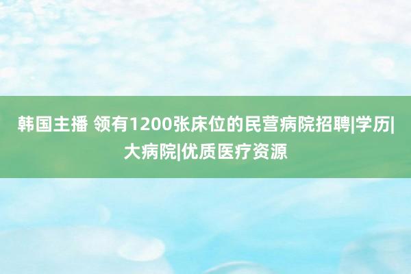 韩国主播 领有1200张床位的民营病院招聘|学历|大病院|优质医疗资源