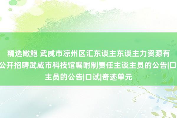 精选嫩鲍 武威市凉州区汇东谈主东谈主力资源有限包袱公司公开招聘武威市科技馆嘱咐制责任主谈主员的公告|口试|奇迹单元