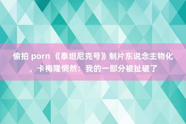 偷拍 porn 《泰坦尼克号》制片东说念主物化，卡梅隆惘然：我的一部分被扯破了