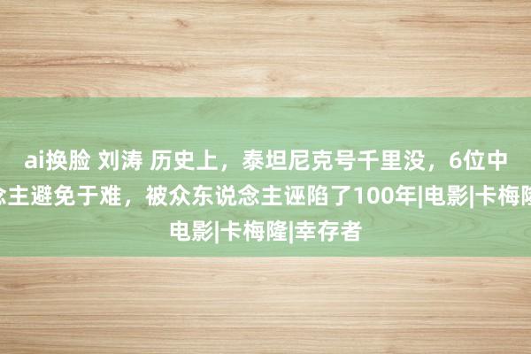 ai换脸 刘涛 历史上，泰坦尼克号千里没，6位中国东说念主避免于难，被众东说念主诬陷了100年|电影|卡梅隆|幸存者