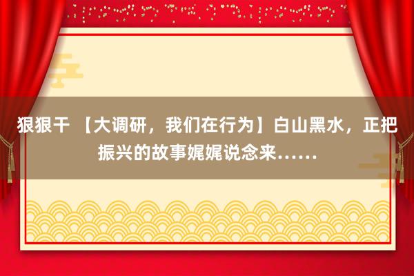 狠狠干 【大调研，我们在行为】白山黑水，正把振兴的故事娓娓说念来……