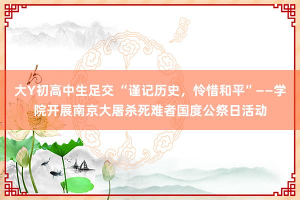 大Y初高中生足交 “谨记历史，怜惜和平”——学院开展南京大屠杀死难者国度公祭日活动