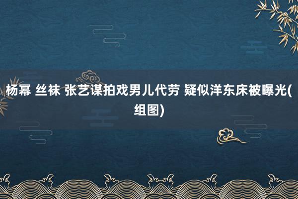 杨幂 丝袜 张艺谋拍戏男儿代劳 疑似洋东床被曝光(组图)