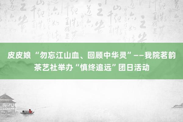 皮皮娘 “勿忘江山血、回顾中华灵”——我院茗韵茶艺社举办“慎终追远”团日活动