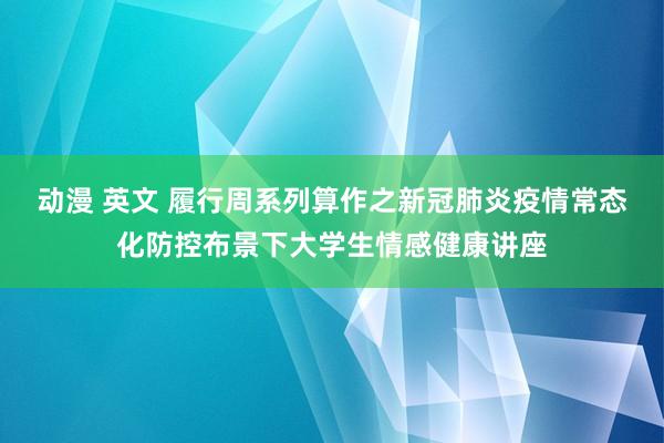 动漫 英文 履行周系列算作之新冠肺炎疫情常态化防控布景下大学生情感健康讲座