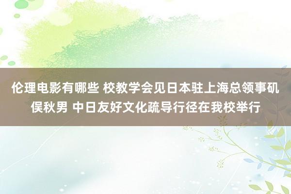 伦理电影有哪些 校教学会见日本驻上海总领事矶俣秋男 中日友好文化疏导行径在我校举行