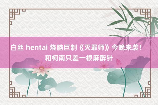 白丝 hentai 烧脑巨制《灭罪师》今晚来袭！ 和柯南只差一根麻醉针