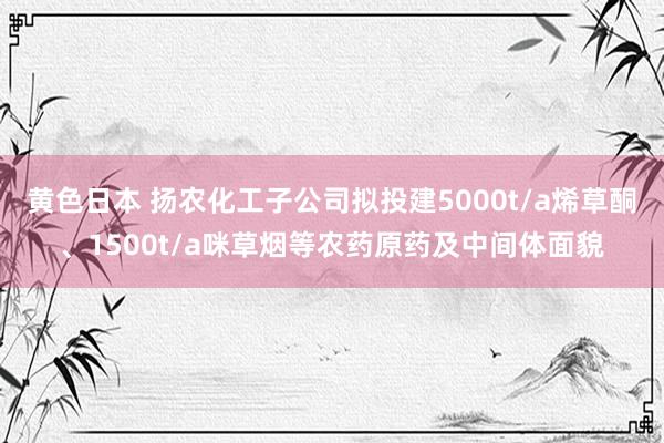 黄色日本 扬农化工子公司拟投建5000t/a烯草酮、1500t/a咪草烟等农药原药及中间体面貌