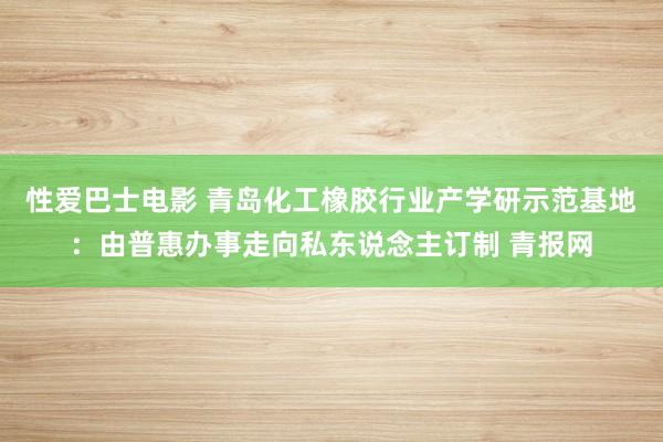 性爱巴士电影 青岛化工橡胶行业产学研示范基地：由普惠办事走向私东说念主订制 青报网